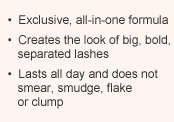 Exclusive, all-in-one formula | Creates the look of big, bold, separated lashes | Lasts all day and does not smear, smudge, flake or clump