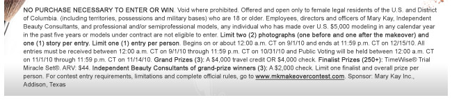 NO PURCHASE NECESSARY TO ENTER OR WIN. Void where prohibited. Offered and open only to female legal residents of the U.S. and District of Columbia. (including territories, possessions and military bases) who are 18 or older. Employees, directors and officers of Mary Kay, Independent Beauty Consultants, and professional and/or semiprofessional models, any individual who has made over U.S. $5,000 modeling in any calendar year in the past five years or models under contract are not eligible to enter. Limit two (2) photographs (one before and one after the makeover) and one (1) story per entry. Limit one (1) entry  per person. Begins on or about 12:00 a.m. CT on 9/1/10 and ends at 11:59 p.m. CT on 12/15/10. All entries must be received between 12:00 a.m. CT on 9/1/10 through 11:59 p.m. CT on 10/31/10 and Public Voting will be held between 12:00 a.m. CT on 11/1/10 through 11:59 p.m. CT on 11/14/10. Grand Prizes (3): A $4,000 travel credit OR $4,000 check. Finalist Prizes (250+): TimeWise® Trial Miracle Set®. ARV: $44. Independent Beauty Consultants of grand-prize winners (3): A $2,000 check. Limit one finalist and overall prize per person. For contest entry requirements, limitations and complete official rules, go to www.mkmakeovercontest.com. Sponsor: Mary Kay Inc., Addison, Texas.